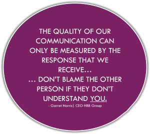 THE QUALITY OF OUR COMMUNICATION CAN ONLY BE MEASURED BY THE RESPONSE THAT WE RECEIVE… … DON’T BLAME THE OTHER PERSON IF THEY DON’T UNDERSTAND YOU. - Garret Norris| CEO HBB Group